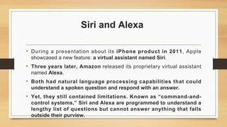 Siri and Alexa
• During a presentation about its iPhone product in 2011, Apple
showcased a new feature: a virtual assistant named Siri.
• Three years later, Amazon released its proprietary virtual assistant
named Alexa.
• Both had natural language processing capabilities that could
understand a spoken question and respond with an answer.
• Yet, they still contained limitations. Known as “command-and-
control systems,” Siri and Alexa are programmed to understand a
lengthy list of questions but cannot answer anything that falls
outside their purview.
 