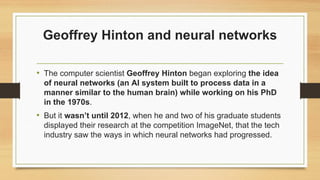 Geoffrey Hinton and neural networks
• The computer scientist Geoffrey Hinton began exploring the idea
of neural networks (an AI system built to process data in a
manner similar to the human brain) while working on his PhD
in the 1970s.
• But it wasn’t until 2012, when he and two of his graduate students
displayed their research at the competition ImageNet, that the tech
industry saw the ways in which neural networks had progressed.
 
