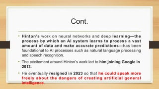 Cont.
• Hinton’s work on neural networks and deep learning—the
process by which an AI system learns to process a vast
amount of data and make accurate predictions—has been
foundational to AI processes such as natural language processing
and speech recognition.
• The excitement around Hinton’s work led to him joining Google in
2013.
• He eventually resigned in 2023 so that he could speak more
freely about the dangers of creating artificial general
intelligence.
 