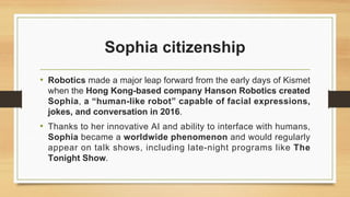 Sophia citizenship
• Robotics made a major leap forward from the early days of Kismet
when the Hong Kong-based company Hanson Robotics created
Sophia, a “human-like robot” capable of facial expressions,
jokes, and conversation in 2016.
• Thanks to her innovative AI and ability to interface with humans,
Sophia became a worldwide phenomenon and would regularly
appear on talk shows, including late-night programs like The
Tonight Show.
 