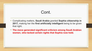 Cont.
• Complicating matters, Saudi Arabia granted Sophia citizenship in
2017, making her the first artificially intelligent being to be given
that right.
• The move generated significant criticism among Saudi Arabian
women, who lacked certain rights that Sophia now held.
 
