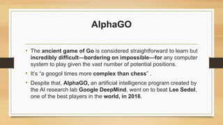 AlphaGO
• The ancient game of Go is considered straightforward to learn but
incredibly difficult—bordering on impossible—for any computer
system to play given the vast number of potential positions.
• It’s “a googol times more complex than chess” .
• Despite that, AlphaGO, an artificial intelligence program created by
the AI research lab Google DeepMind, went on to beat Lee Sedol,
one of the best players in the world, in 2016.
 