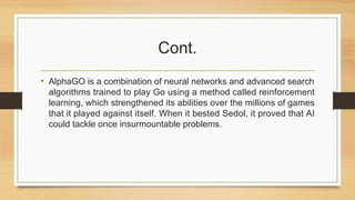 Cont.
• AlphaGO is a combination of neural networks and advanced search
algorithms trained to play Go using a method called reinforcement
learning, which strengthened its abilities over the millions of games
that it played against itself. When it bested Sedol, it proved that AI
could tackle once insurmountable problems.
 