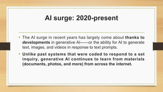 AI surge: 2020-present
• The AI surge in recent years has largely come about thanks to
developments in generative AI——or the ability for AI to generate
text, images, and videos in response to text prompts.
• Unlike past systems that were coded to respond to a set
inquiry, generative AI continues to learn from materials
(documents, photos, and more) from across the internet.
 