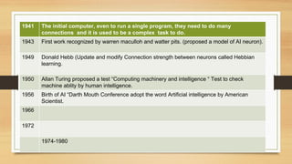 1941 The initial computer, even to run a single program, they need to do many
connections and it is used to be a complex task to do.
1943 First work recognized by warren maculloh and watter pits. (proposed a model of AI neuron).
1949 Donald Hebb (Update and modify Connection strength between neurons called Hebbian
learning.
1950 Allan Turing proposed a test “Computing machinery and intelligence “ Test to check
machine ablity by human intelligence.
1956 Birth of AI “Darth Mouth Conference adopt the word Artificial intelligence by American
Scientist.
1966
1972
1974-1980
 