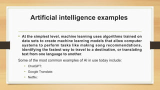 Artificial intelligence examples
• At the simplest level, machine learning uses algorithms trained on
data sets to create machine learning models that allow computer
systems to perform tasks like making song recommendations,
identifying the fastest way to travel to a destination, or translating
text from one language to another.
Some of the most common examples of AI in use today include:
• ChatGPT:
• Google Translate:
• Netflix:
 