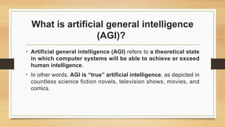 What is artificial general intelligence
(AGI)?
• Artificial general intelligence (AGI) refers to a theoretical state
in which computer systems will be able to achieve or exceed
human intelligence.
• In other words, AGI is “true” artificial intelligence, as depicted in
countless science fiction novels, television shows, movies, and
comics.
 