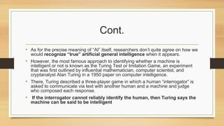 Cont.
• As for the precise meaning of “AI” itself, researchers don’t quite agree on how we
would recognize “true” artificial general intelligence when it appears.
• However, the most famous approach to identifying whether a machine is
intelligent or not is known as the Turing Test or Imitation Game, an experiment
that was first outlined by influential mathematician, computer scientist, and
cryptanalyst Alan Turing in a 1950 paper on computer intelligence.
• There, Turing described a three-player game in which a human “interrogator” is
asked to communicate via text with another human and a machine and judge
who composed each response.
• If the interrogator cannot reliably identify the human, then Turing says the
machine can be said to be intelligent
 