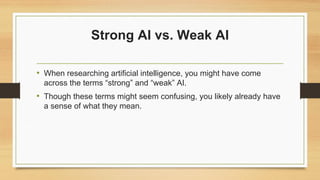 Strong AI vs. Weak AI
• When researching artificial intelligence, you might have come
across the terms “strong” and “weak” AI.
• Though these terms might seem confusing, you likely already have
a sense of what they mean.
 
