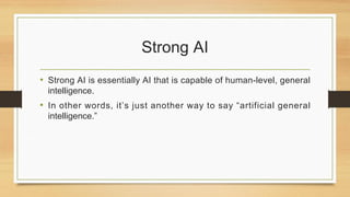 Strong AI
• Strong AI is essentially AI that is capable of human-level, general
intelligence.
• In other words, it’s just another way to say “artificial general
intelligence.”
 