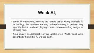 Weak AI,
• Weak AI, meanwhile, refers to the narrow use of widely available AI
technology, like machine learning or deep learning, to perform very
specific tasks, such as playing chess, recommending songs, or
steering cars.
• Also known as Artificial Narrow Intelligence (ANI), weak AI is
essentially the kind of AI we use daily.
 