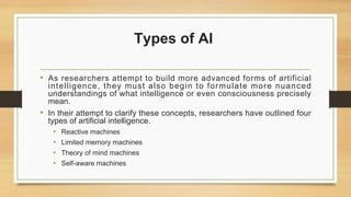 Types of AI
• As researchers attempt to build more advanced forms of artificial
intelligence, they must also begin to formulate more nuanced
understandings of what intelligence or even consciousness precisely
mean.
• In their attempt to clarify these concepts, researchers have outlined four
types of artificial intelligence.
• Reactive machines
• Limited memory machines
• Theory of mind machines
• Self-aware machines
 