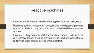 Reactive machines
• Reactive machines are the most basic type of artificial intelligence.
• Machines built in this way don’t possess any knowledge of previous
events but instead only “react” to what is before them in a given
moment.
• As a result, they can only perform certain advanced tasks within a
very narrow scope, such as playing chess, and are incapable of
performing tasks outside of their limited context.
 