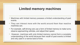 Limited memory machines
• Machines with limited memory possess a limited understanding of past
events.
• They can interact more with the world around them than reactive
machines can.
• For example, self-driving cars use a form of limited memory to make turns,
observe approaching vehicles, and adjust their speed.
• However, machines with only limited memory cannot form a complete
understanding of the world because their recall of past events is limited
and only used in a narrow band of time.
 