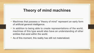 Theory of mind machines
• Machines that possess a “theory of mind” represent an early form
of artificial general intelligence.
• In addition to being able to create representations of the world,
machines of this type would also have an understanding of other
entities that exist within the world.
• As of this moment, this reality has still not materialized.
 