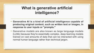 What is generative artificial
intelligence?
• Generative AI is a kind of artificial intelligence capable of
producing original content, such as written text or images, in
response to user inputs or "prompts."
• Generative models are also known as large language models
(LLMs) because they're essentially complex, deep learning models
trained on vast amounts of data that can be interacted with using
normal human language rather than technical jargon.
 