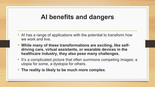 AI benefits and dangers
• AI has a range of applications with the potential to transform how
we work and live.
• While many of these transformations are exciting, like self-
driving cars, virtual assistants, or wearable devices in the
healthcare industry, they also pose many challenges.
• It’s a complicated picture that often summons competing images: a
utopia for some, a dystopia for others.
• The reality is likely to be much more complex.
 