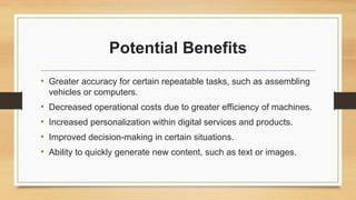Potential Benefits
• Greater accuracy for certain repeatable tasks, such as assembling
vehicles or computers.
• Decreased operational costs due to greater efficiency of machines.
• Increased personalization within digital services and products.
• Improved decision-making in certain situations.
• Ability to quickly generate new content, such as text or images.
 