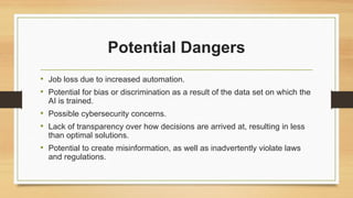Potential Dangers
• Job loss due to increased automation.
• Potential for bias or discrimination as a result of the data set on which the
AI is trained.
• Possible cybersecurity concerns.
• Lack of transparency over how decisions are arrived at, resulting in less
than optimal solutions.
• Potential to create misinformation, as well as inadvertently violate laws
and regulations.
 