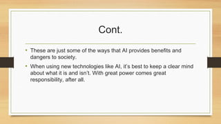 Cont.
• These are just some of the ways that AI provides benefits and
dangers to society.
• When using new technologies like AI, it’s best to keep a clear mind
about what it is and isn’t. With great power comes great
responsibility, after all.
 