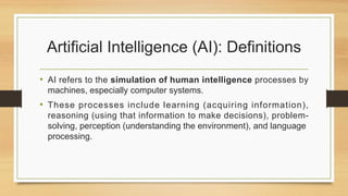 Artificial Intelligence (AI): Definitions
• AI refers to the simulation of human intelligence processes by
machines, especially computer systems.
• These processes include learning (acquiring information),
reasoning (using that information to make decisions), problem-
solving, perception (understanding the environment), and language
processing.
 