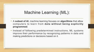 Machine Learning (ML):
• A subset of AI, machine learning focuses on algorithms that allow
computers to learn from data without being explicitly
programmed.
• Instead of following predetermined instructions, ML systems
improve their performance by recognizing patterns in data and
making predictions or decisions based on it.
 