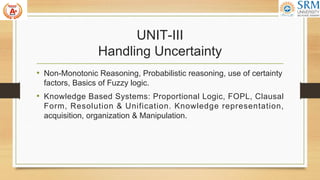 UNIT-III
Handling Uncertainty
• Non-Monotonic Reasoning, Probabilistic reasoning, use of certainty
factors, Basics of Fuzzy logic.
• Knowledge Based Systems: Proportional Logic, FOPL, Clausal
Form, Resolution & Unification. Knowledge representation,
acquisition, organization & Manipulation.
 