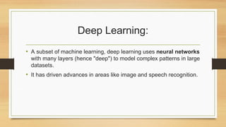 Deep Learning:
• A subset of machine learning, deep learning uses neural networks
with many layers (hence "deep") to model complex patterns in large
datasets.
• It has driven advances in areas like image and speech recognition.
 