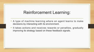 Reinforcement Learning:
• A type of machine learning where an agent learns to make
decisions by interacting with its environment.
• It takes actions and receives rewards or penalties, gradually
improving its strategy based on these feedback signals.
 