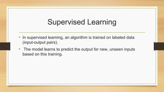 Supervised Learning
• In supervised learning, an algorithm is trained on labeled data
(input-output pairs).
• The model learns to predict the output for new, unseen inputs
based on this training.
 