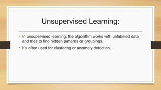 Unsupervised Learning:
• In unsupervised learning, the algorithm works with unlabeled data
and tries to find hidden patterns or groupings.
• It’s often used for clustering or anomaly detection.
 
