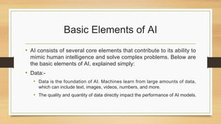 Basic Elements of AI
• AI consists of several core elements that contribute to its ability to
mimic human intelligence and solve complex problems. Below are
the basic elements of AI, explained simply:
• Data:-
• Data is the foundation of AI. Machines learn from large amounts of data,
which can include text, images, videos, numbers, and more.
• The quality and quantity of data directly impact the performance of AI models.
 