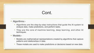 Cont.
• Algorithms:-
• Algorithms are the step-by-step instructions that guide the AI system to
analyze data, make predictions, and perform tasks.
• They are the core of machine learning, deep learning, and other AI
techniques.
• Models:-
• Models are mathematical representations created by algorithms that capture
patterns and relationships in data.
• These models are used to make predictions or decisions based on new data.
 