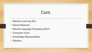 Cont.
• Machine Learning (ML)
• Neural Networks
• Natural Language Processing (NLP)
• Computer Vision
• Knowledge Representation
• Robotics
 