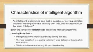 Characteristics of intelligent algorithm
• An intelligent algorithm is one that is capable of solving complex
problems, learning from data, adapting over time, and making decisions
that seem "intelligent."
Below are some key characteristics that define intelligent algorithms:
Learning from Data:-
• Iintelligent algorithms improve over time by learning from data.
• They are capable of recognizing patterns in large datasets without explicit
programming.
• This is central to machine learning (ML) and deep learning.
 