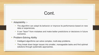 Cont.
• Adaptability :-
• The algorithm can adapt its behavior or improve its performance based on new
data or experiences.
• It can "learn" from mistakes and make better predictions or decisions in future
scenarios.
• Problem-Solving Ability
• Intelligent algorithms can solve complex, multi-step problems.
• They break down larger issues into smaller, manageable tasks and find optimal
solutions through systematic approaches.
 