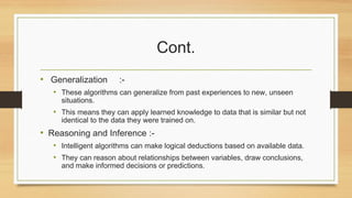 Cont.
• Generalization :-
• These algorithms can generalize from past experiences to new, unseen
situations.
• This means they can apply learned knowledge to data that is similar but not
identical to the data they were trained on.
• Reasoning and Inference :-
• Intelligent algorithms can make logical deductions based on available data.
• They can reason about relationships between variables, draw conclusions,
and make informed decisions or predictions.
 