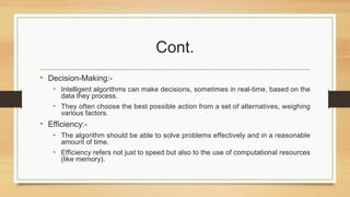 Cont.
• Decision-Making:-
• Intelligent algorithms can make decisions, sometimes in real-time, based on the
data they process.
• They often choose the best possible action from a set of alternatives, weighing
various factors.
• Efficiency:-
• The algorithm should be able to solve problems effectively and in a reasonable
amount of time.
• Efficiency refers not just to speed but also to the use of computational resources
(like memory).
 