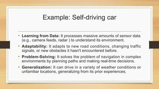 Example: Self-driving car
• Learning from Data: It processes massive amounts of sensor data
(e.g., camera feeds, radar ) to understand its environment.
• Adaptability: It adapts to new road conditions, changing traffic
signals, or new obstacles it hasn't encountered before.
• Problem-Solving: It solves the problem of navigation in complex
environments by planning paths and making real-time decisions.
• Generalization: It can drive in a variety of weather conditions or
unfamiliar locations, generalizing from its prior experiences.
 
