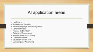 AI application areas
 Healthcare
 Autonomous Vehicles
 Natural Language Processing (NLP)
 Computer Vision
 Finance and FinTech
 Retail and E-commerce
 Manufacturing and Industry
 Customer Service
 Education and EdTech
 Marketing and Advertising
 
