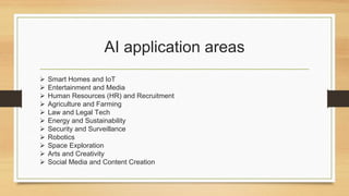 AI application areas
 Smart Homes and IoT
 Entertainment and Media
 Human Resources (HR) and Recruitment
 Agriculture and Farming
 Law and Legal Tech
 Energy and Sustainability
 Security and Surveillance
 Robotics
 Space Exploration
 Arts and Creativity
 Social Media and Content Creation
 