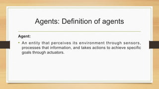 Agents: Definition of agents
Agent:
• An entity that perceives its environment through sensors,
processes that information, and takes actions to achieve specific
goals through actuators.
 