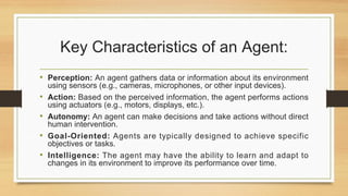Key Characteristics of an Agent:
• Perception: An agent gathers data or information about its environment
using sensors (e.g., cameras, microphones, or other input devices).
• Action: Based on the perceived information, the agent performs actions
using actuators (e.g., motors, displays, etc.).
• Autonomy: An agent can make decisions and take actions without direct
human intervention.
• Goal-Oriented: Agents are typically designed to achieve specific
objectives or tasks.
• Intelligence: The agent may have the ability to learn and adapt to
changes in its environment to improve its performance over time.
 