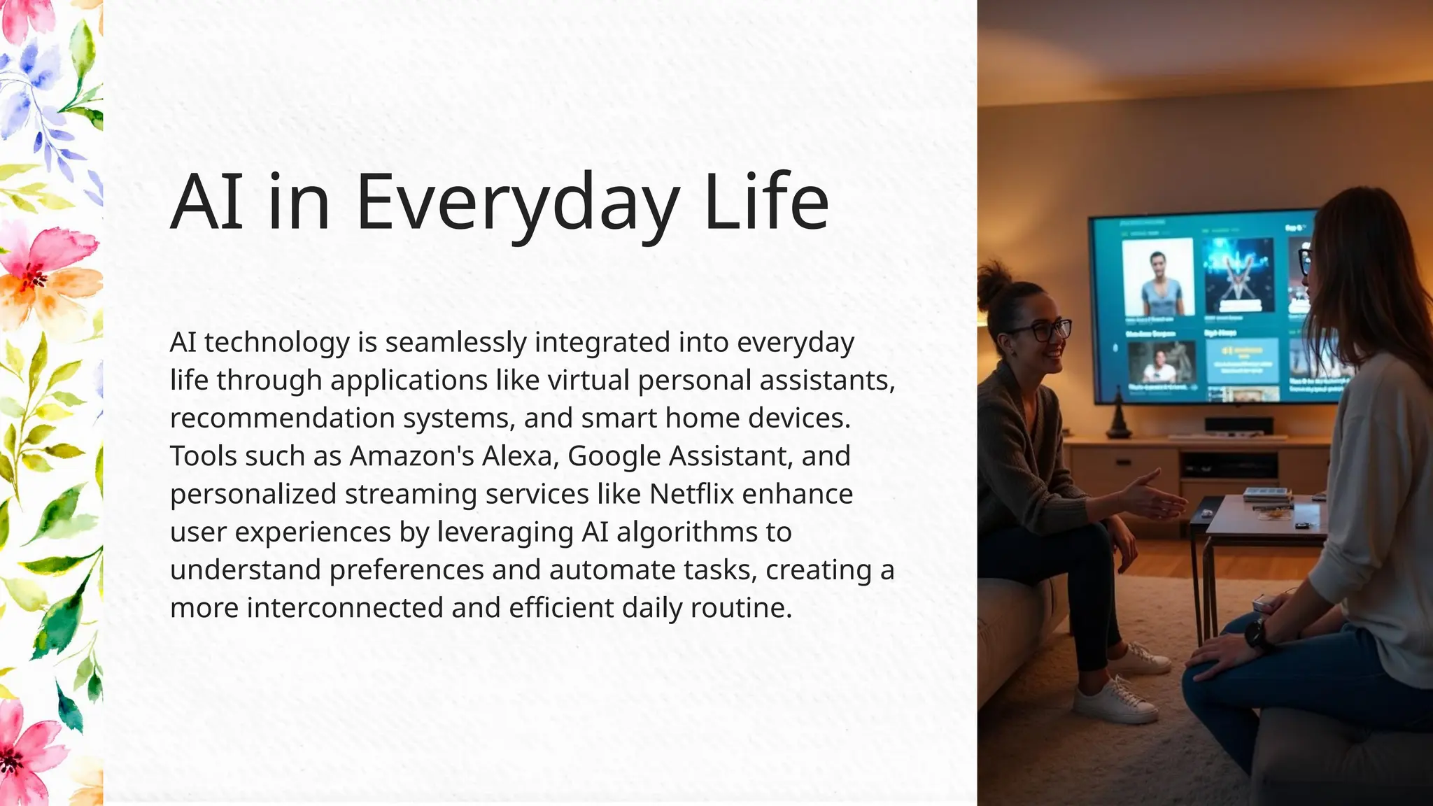 AI technology is seamlessly integrated into everyday
life through applications like virtual personal assistants,
recommendation systems, and smart home devices.
Tools such as Amazon's Alexa, Google Assistant, and
personalized streaming services like Netflix enhance
user experiences by leveraging AI algorithms to
understand preferences and automate tasks, creating a
more interconnected and efficient daily routine.
AI in Everyday Life
 
