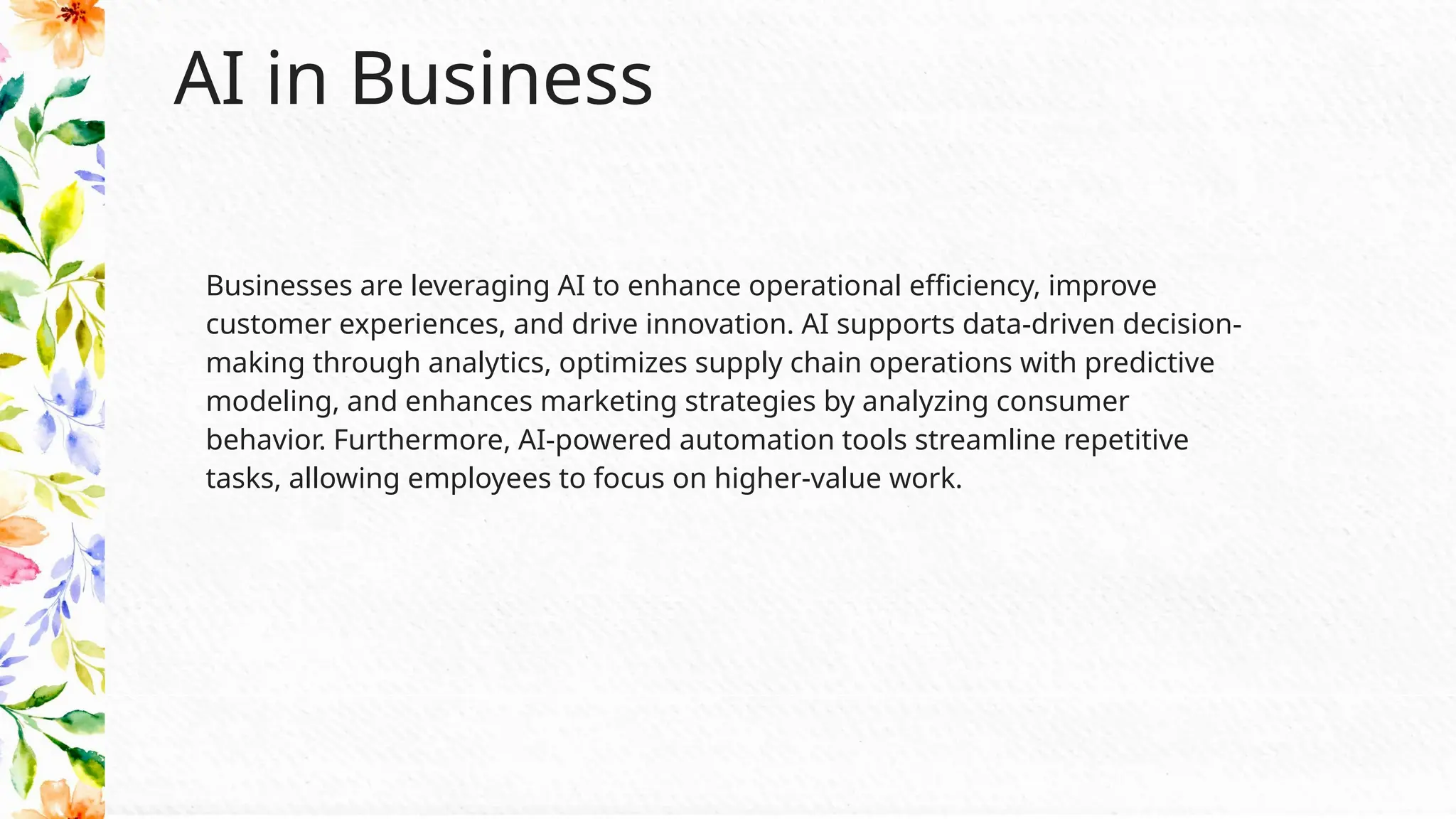 AI in Business
Businesses are leveraging AI to enhance operational efficiency, improve
customer experiences, and drive innovation. AI supports data-driven decision-
making through analytics, optimizes supply chain operations with predictive
modeling, and enhances marketing strategies by analyzing consumer
behavior. Furthermore, AI-powered automation tools streamline repetitive
tasks, allowing employees to focus on higher-value work.
 