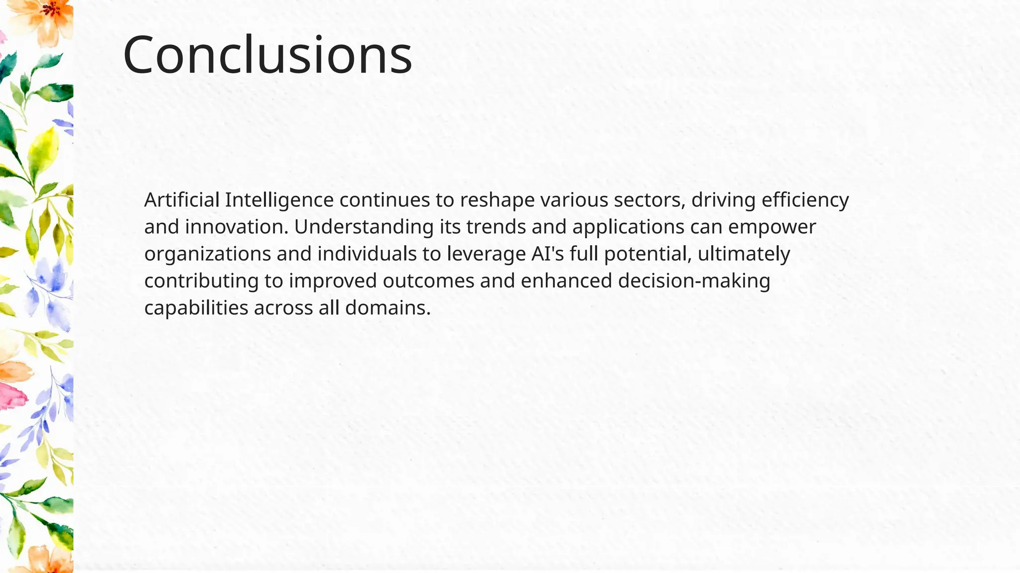 Conclusions
Artificial Intelligence continues to reshape various sectors, driving efficiency
and innovation. Understanding its trends and applications can empower
organizations and individuals to leverage AI's full potential, ultimately
contributing to improved outcomes and enhanced decision-making
capabilities across all domains.
 