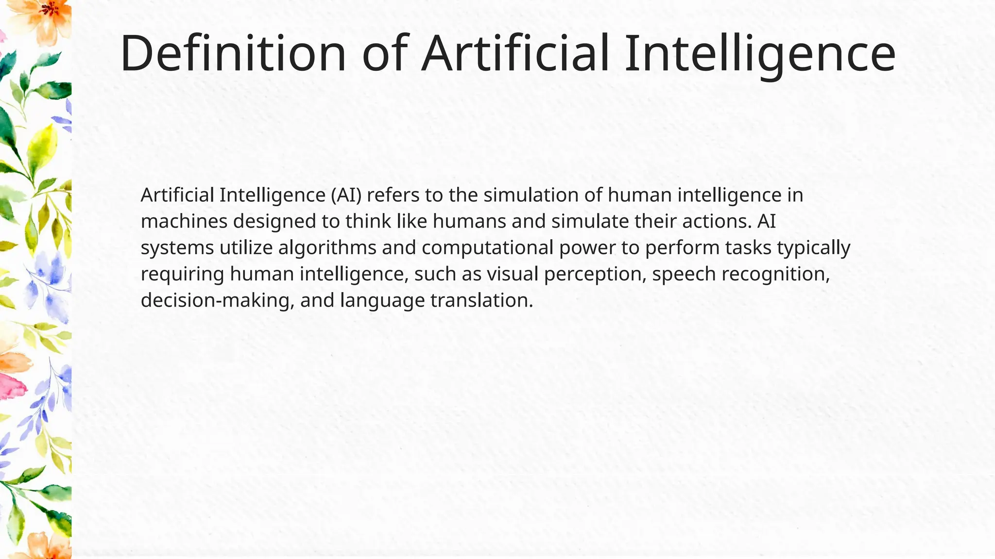 Definition of Artificial Intelligence
Artificial Intelligence (AI) refers to the simulation of human intelligence in
machines designed to think like humans and simulate their actions. AI
systems utilize algorithms and computational power to perform tasks typically
requiring human intelligence, such as visual perception, speech recognition,
decision-making, and language translation.
 