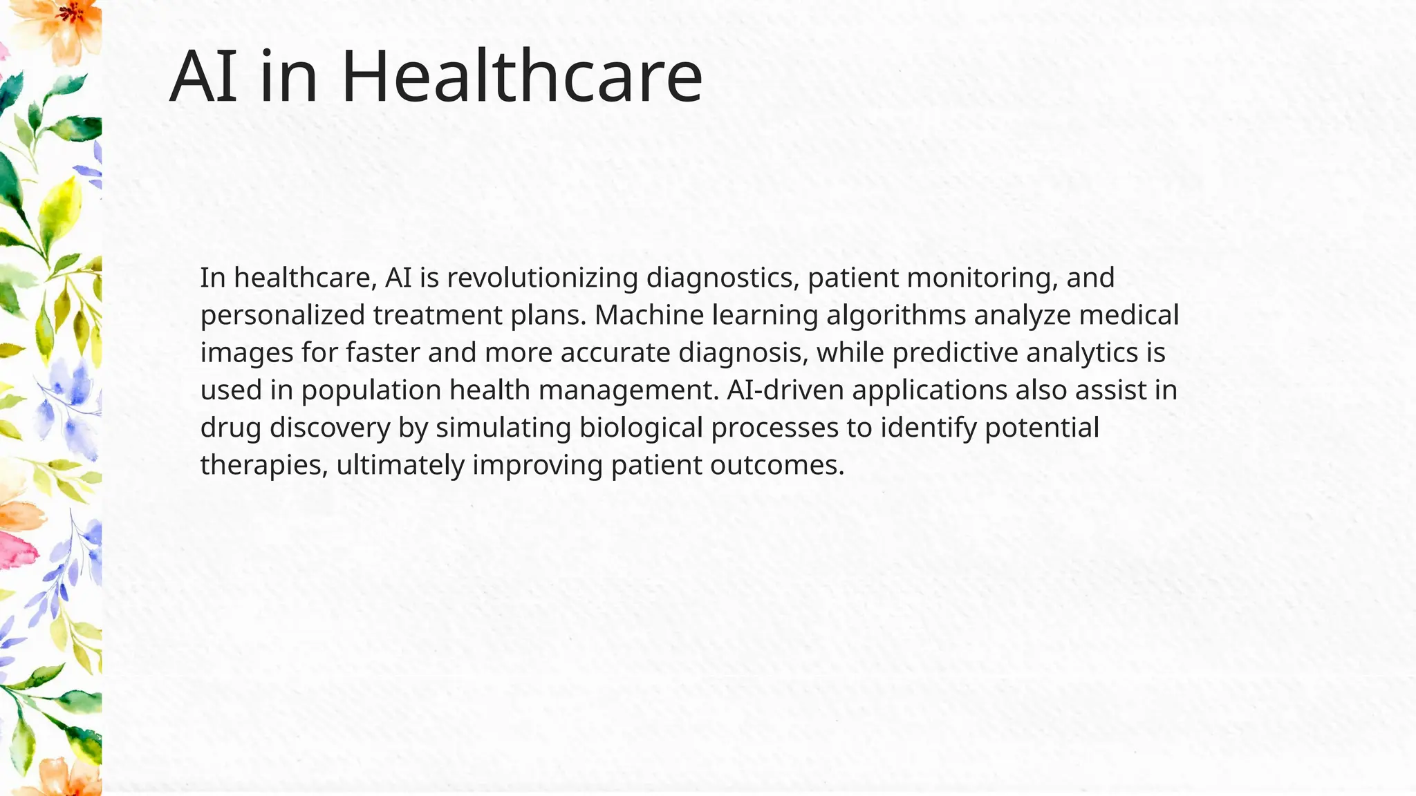AI in Healthcare
In healthcare, AI is revolutionizing diagnostics, patient monitoring, and
personalized treatment plans. Machine learning algorithms analyze medical
images for faster and more accurate diagnosis, while predictive analytics is
used in population health management. AI-driven applications also assist in
drug discovery by simulating biological processes to identify potential
therapies, ultimately improving patient outcomes.
 