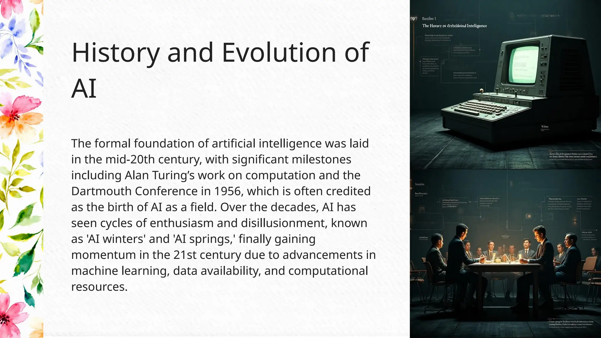 The formal foundation of artificial intelligence was laid
in the mid-20th century, with significant milestones
including Alan Turing’s work on computation and the
Dartmouth Conference in 1956, which is often credited
as the birth of AI as a field. Over the decades, AI has
seen cycles of enthusiasm and disillusionment, known
as 'AI winters' and 'AI springs,' finally gaining
momentum in the 21st century due to advancements in
machine learning, data availability, and computational
resources.
History and Evolution of
AI
 