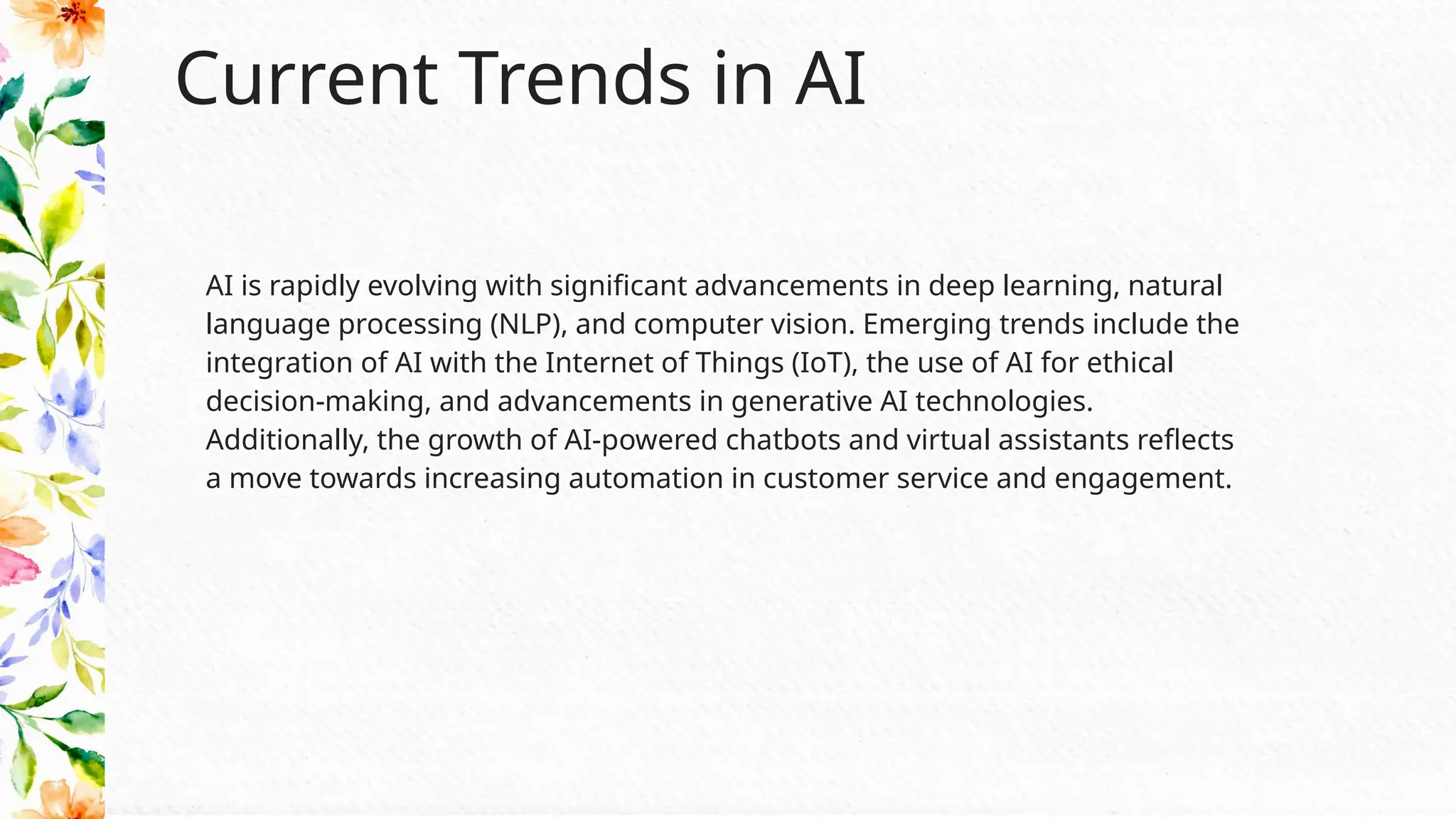 Current Trends in AI
AI is rapidly evolving with significant advancements in deep learning, natural
language processing (NLP), and computer vision. Emerging trends include the
integration of AI with the Internet of Things (IoT), the use of AI for ethical
decision-making, and advancements in generative AI technologies.
Additionally, the growth of AI-powered chatbots and virtual assistants reflects
a move towards increasing automation in customer service and engagement.
 
